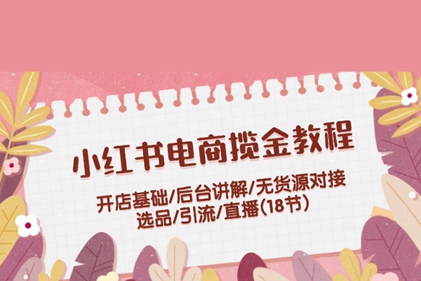 小紅書(shū)電商攬金教程：開(kāi)店基礎(chǔ)/后臺(tái)講解/無(wú)貨源對(duì)接/選品/引流/直播(18節(jié))