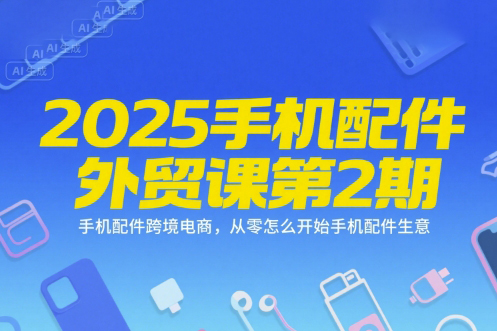 2025手機配件外貿課第2期，手機配件跨境電商，從零怎么開始手機配件生意